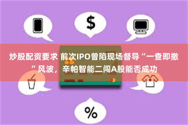 炒股配资要求 前次IPO曾陷现场督导“一查即撤”风波，辛帕智能二闯A股能否成功