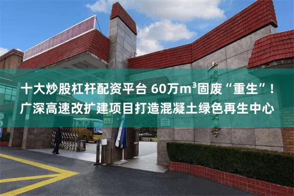 十大炒股杠杆配资平台 60万m³固废“重生”!广深高速改扩建项目打造混凝土绿色再生中心