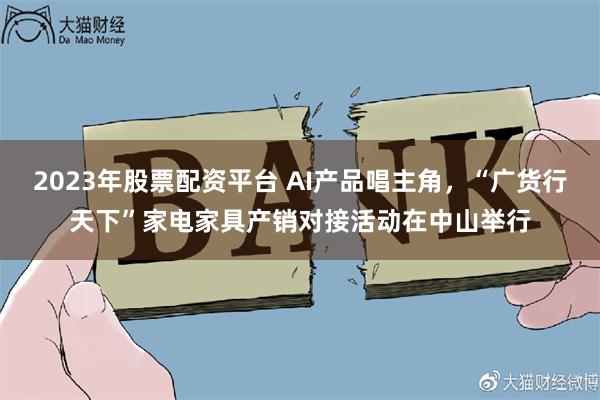 2023年股票配资平台 AI产品唱主角,“广货行天下”家电家具产销对接活动在中山举行