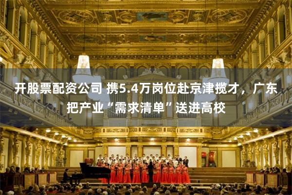 开股票配资公司 携5.4万岗位赴京津揽才，广东把产业“需求清单”送进高校