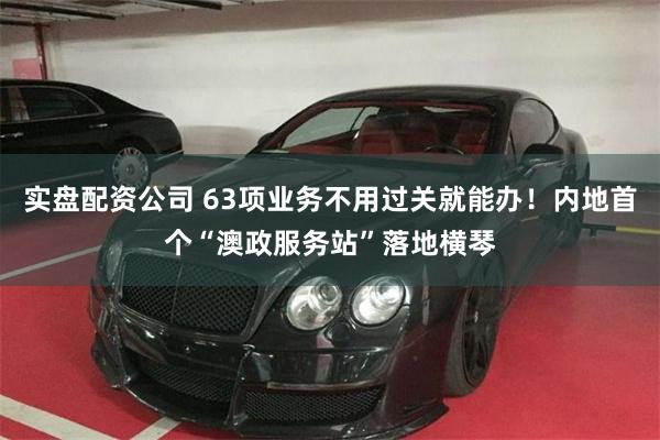 实盘配资公司 63项业务不用过关就能办！内地首个“澳政服务站”落地横琴