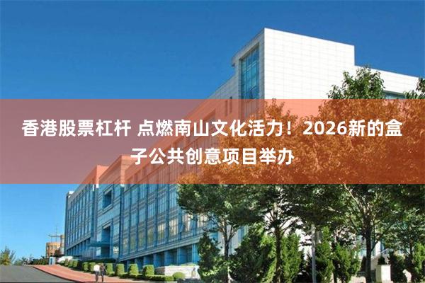 香港股票杠杆 点燃南山文化活力！2026新的盒子公共创意项目举办
