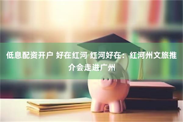 低息配资开户 好在红河 红河好在：红河州文旅推介会走进广州