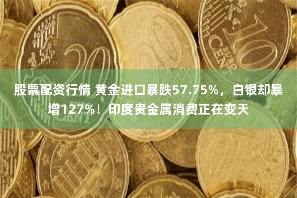 股票配资行情 黄金进口暴跌57.75%，白银却暴增127%！印度贵金属消费正在变天