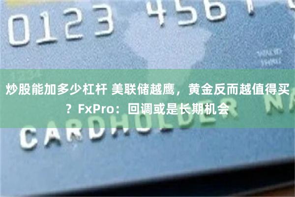 炒股能加多少杠杆 美联储越鹰，黄金反而越值得买？FxPro：回调或是长期机会