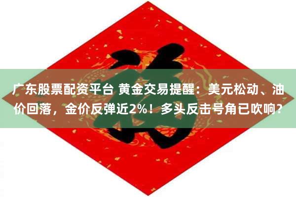 广东股票配资平台 黄金交易提醒:美元松动、油价回落,金价反弹近2%!多头反击号角已吹响?