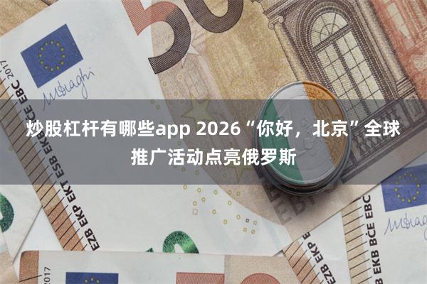 炒股杠杆有哪些app 2026“你好,北京”全球推广活动点亮俄罗斯