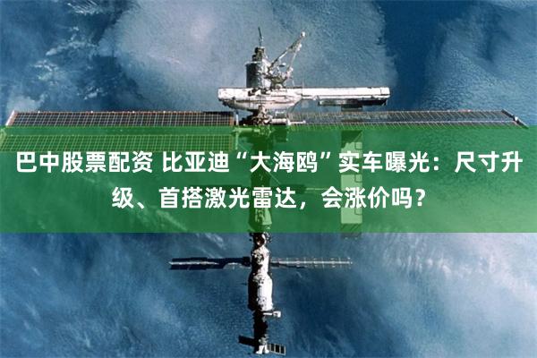 巴中股票配资 比亚迪“大海鸥”实车曝光：尺寸升级、首搭激光雷达，会涨价吗？