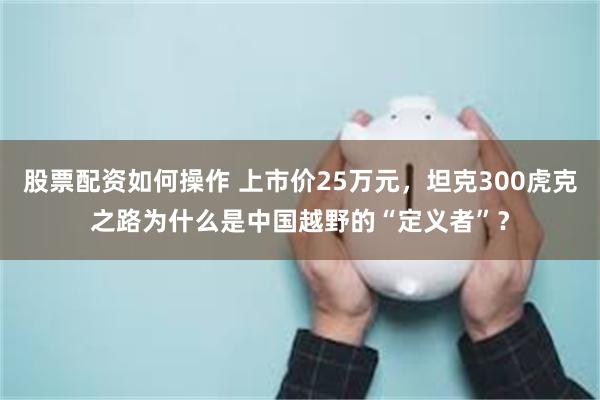 股票配资如何操作 上市价25万元，坦克300虎克之路为什么是中国越野的“定义者”？