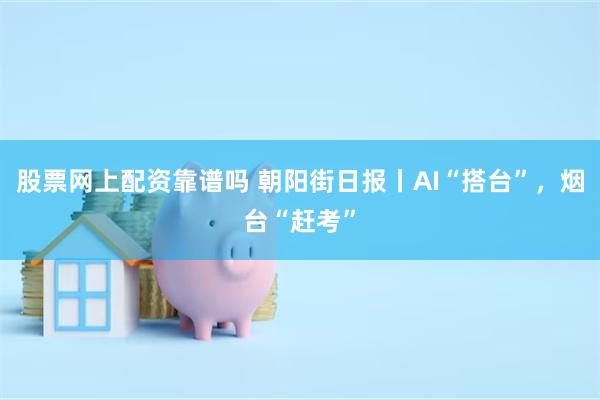 股票网上配资靠谱吗 朝阳街日报丨AI“搭台”，烟台“赶考”