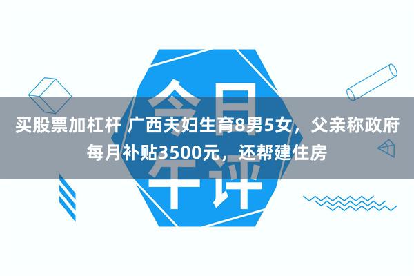 买股票加杠杆 广西夫妇生育8男5女,父亲称政府每月补贴3500元,还帮建住房