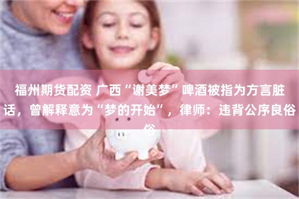 福州期货配资 广西“谢美梦”啤酒被指为方言脏话，曾解释意为“梦的开始”，律师：违背公序良俗