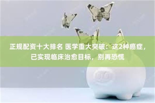正规配资十大排名 医学重大突破：这2种癌症，已实现临床治愈目标，别再恐慌