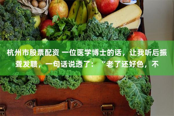 杭州市股票配资 一位医学博士的话，让我听后振聋发聩，一句话说透了： “老了还好色，不
