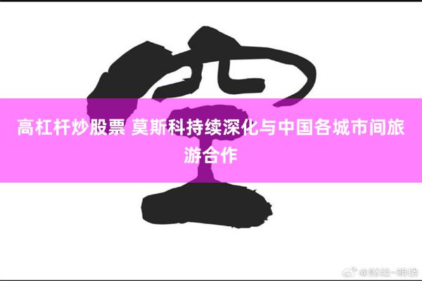 高杠杆炒股票 莫斯科持续深化与中国各城市间旅游合作