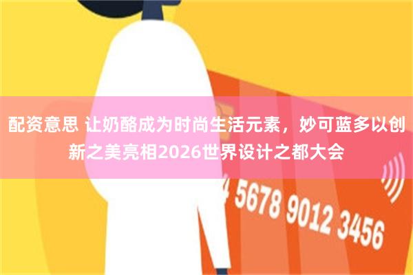 配资意思 让奶酪成为时尚生活元素，妙可蓝多以创新之美亮相2026世界设计之都大会