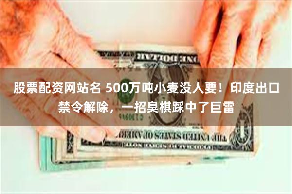 股票配资网站名 500万吨小麦没人要！印度出口禁令解除，一招臭棋踩中了巨雷