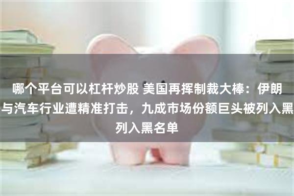 哪个平台可以杠杆炒股 美国再挥制裁大棒：伊朗铁路与汽车行业遭精准打击，九成市场份额巨头被列入黑名单