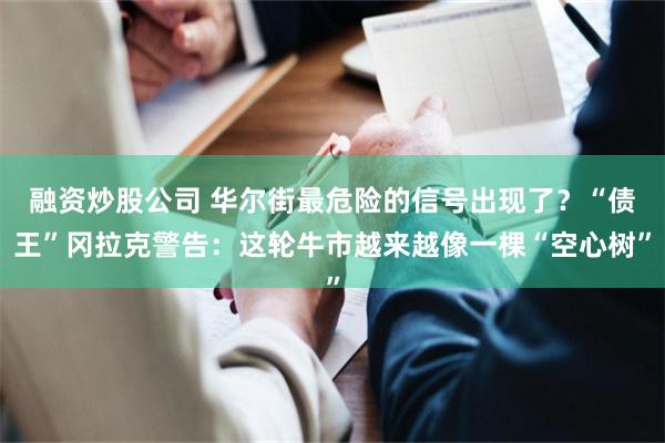 融资炒股公司 华尔街最危险的信号出现了？“债王”冈拉克警告：这轮牛市越来越像一棵“空心树”