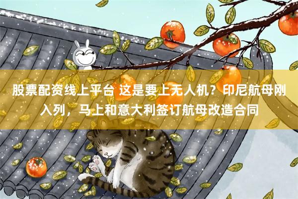 股票配资线上平台 这是要上无人机？印尼航母刚入列，马上和意大利签订航母改造合同