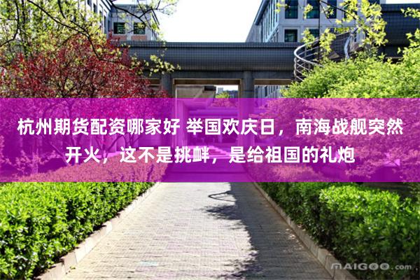 杭州期货配资哪家好 举国欢庆日，南海战舰突然开火，这不是挑衅，是给祖国的礼炮