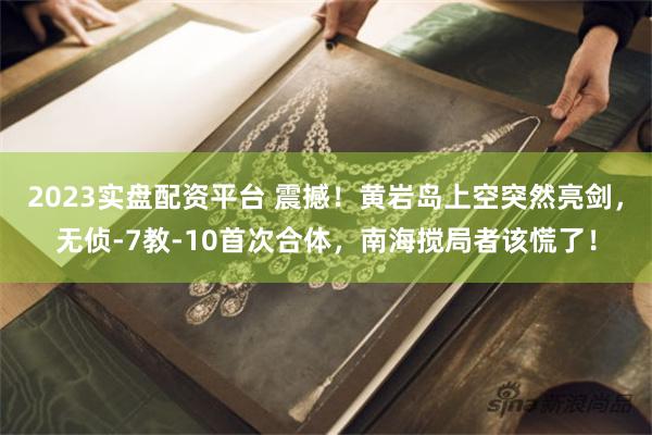 2023实盘配资平台 震撼!黄岩岛上空突然亮剑,无侦-7教-10首次合体,南海搅局者该慌了!