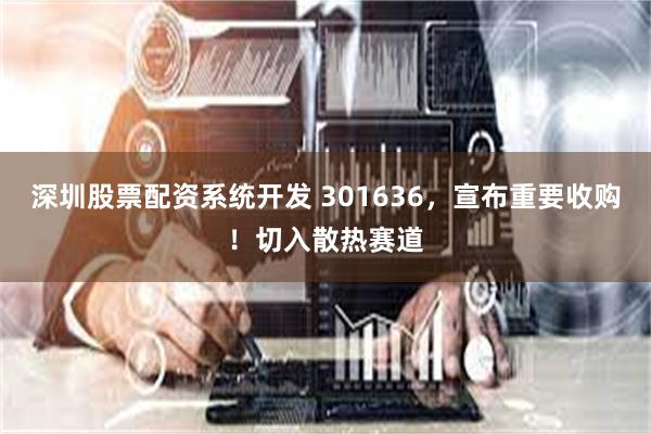 深圳股票配资系统开发 301636，宣布重要收购！切入散热赛道