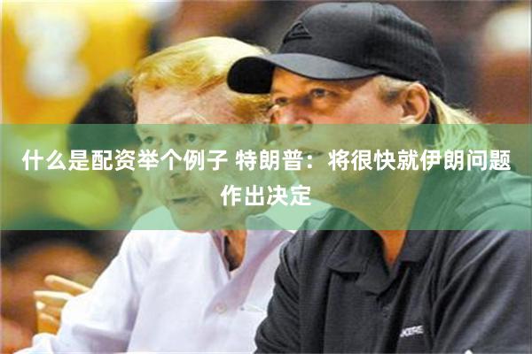 什么是配资举个例子 特朗普：将很快就伊朗问题作出决定