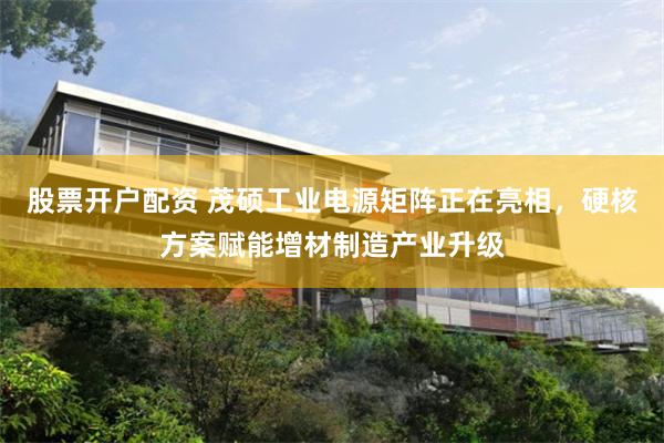 股票开户配资 茂硕工业电源矩阵正在亮相,硬核方案赋能增材制造产业升级