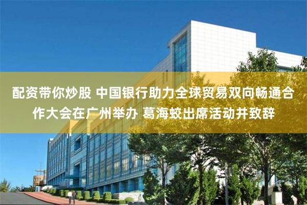 配资带你炒股 中国银行助力全球贸易双向畅通合作大会在广州举办 葛海蛟出席活动并致辞