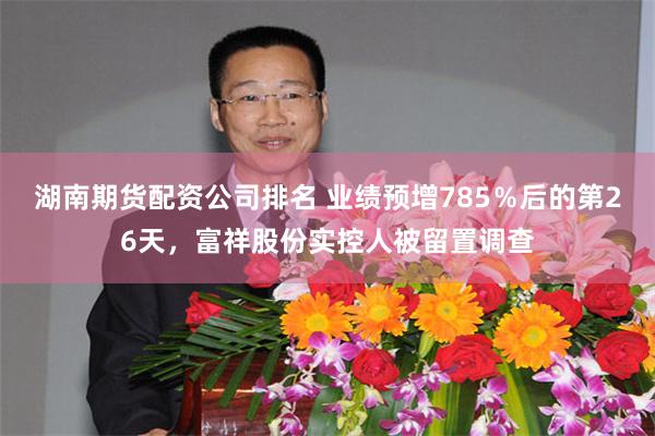 湖南期货配资公司排名 业绩预增785％后的第26天，富祥股份实控人被留置调查