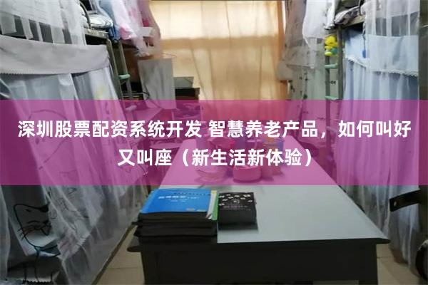 深圳股票配资系统开发 智慧养老产品，如何叫好又叫座（新生活新体验）