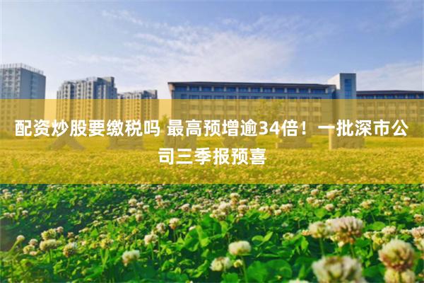 配资炒股要缴税吗 最高预增逾34倍！一批深市公司三季报预喜