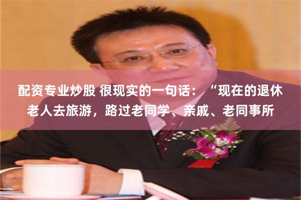 配资专业炒股 很现实的一句话: “现在的退休老人去旅游,路过老同学、亲戚、老同事所
