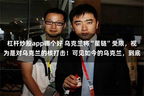 杠杆炒股app哪个好 乌克兰将“星链”受限，视为是对乌克兰的核打击！可见如今的乌克兰，到底