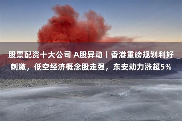 股票配资十大公司 A股异动丨香港重磅规划利好刺激，低空经济概念股走强，东安动力涨超5%